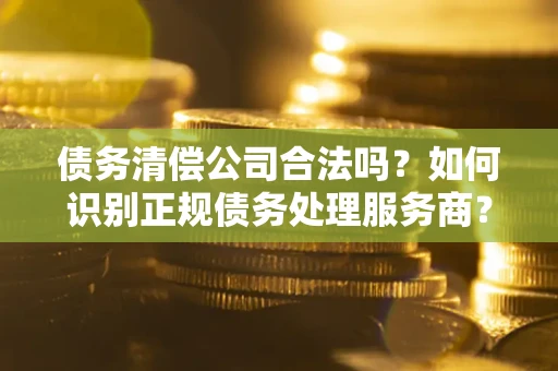 济南债务清偿公司合法吗？如何识别正规债务处理服务商？