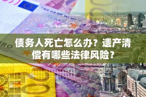 济南债务人死亡怎么办？遗产清偿有哪些法律风险？