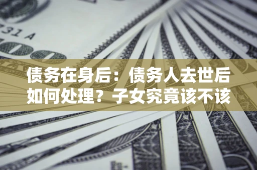 济南债务在身后：债务人去世后如何处理？子女究竟该不该还钱？