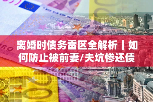 济南离婚时债务雷区全解析｜如何防止被前妻/夫坑惨还债？