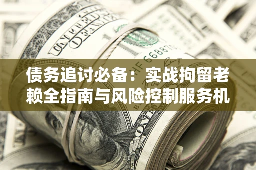 济南债务追讨必备：实战拘留老赖全指南与风险控制服务机构推荐